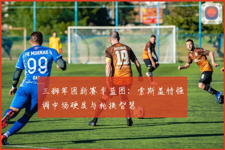 三狮军团新赛季蓝图：索斯盖特强调中场硬度与轮换智慧