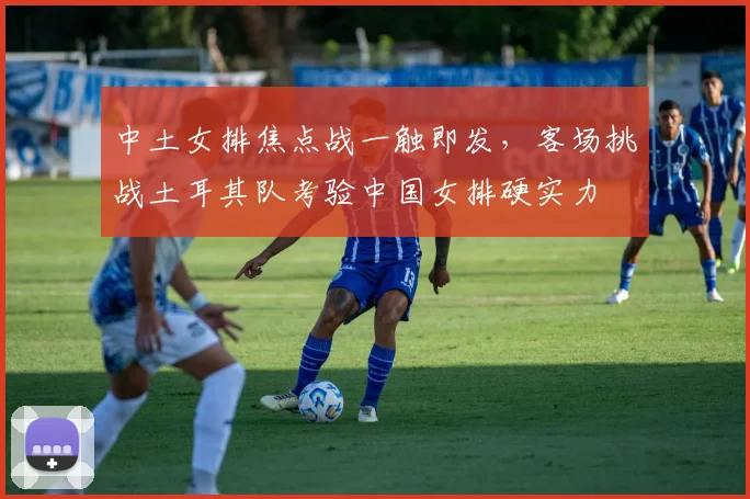 中土女排焦点战一触即发，客场挑战土耳其队考验中国女排硬实力
