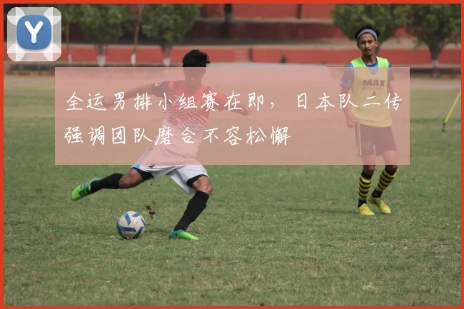 全运男排小组赛在即，日本队二传强调团队磨合不容松懈
