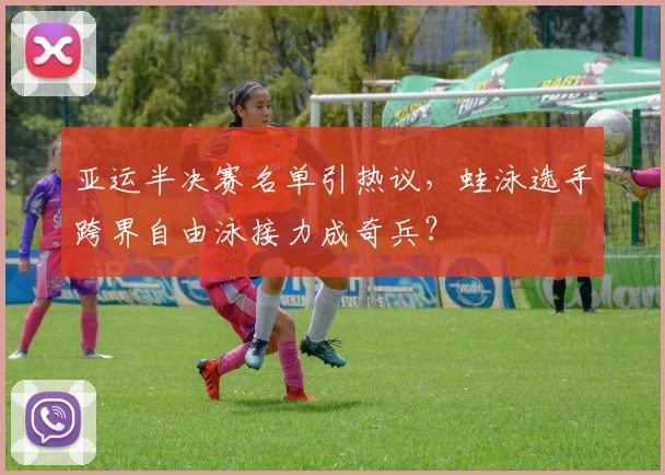 亚运半决赛名单引热议，蛙泳选手跨界自由泳接力成奇兵？