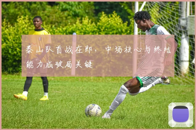 泰山队首战在即，中场核心与终结能力成破局关键