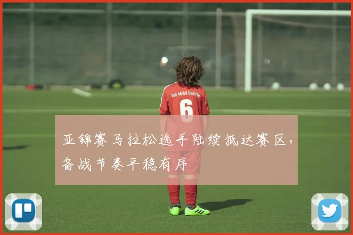 亚锦赛马拉松选手陆续抵达赛区，备战节奏平稳有序
