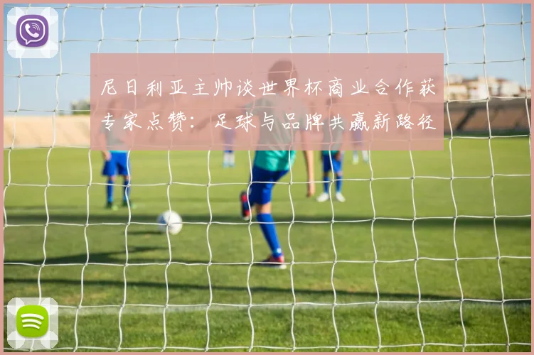 尼日利亚主帅谈世界杯商业合作获专家点赞：足球与品牌共赢新路径