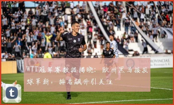 WTT冠军赛数据揭晓：欧洲黑马接发球革新，排名飙升引关注