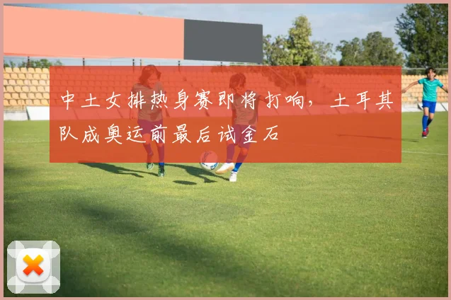 中土女排热身赛即将打响，土耳其队成奥运前最后试金石