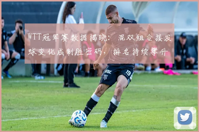 WTT冠军赛数据揭晓：混双组合接发球变化成制胜密码，排名持续攀升