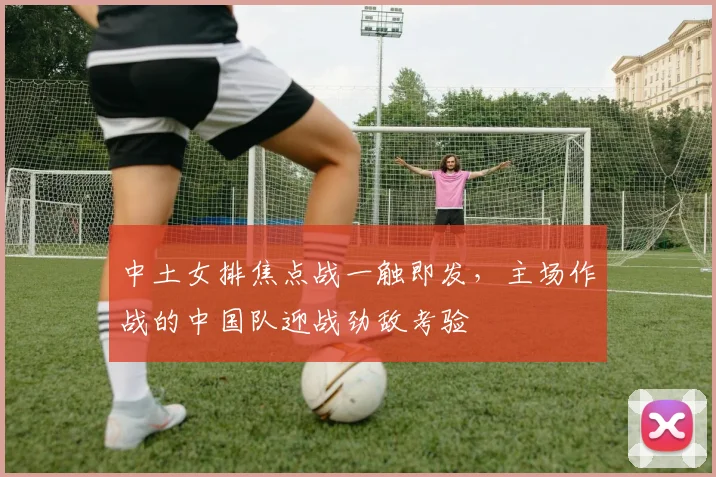 中土女排焦点战一触即发，主场作战的中国队迎战劲敌考验
