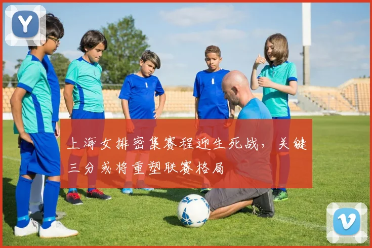 上海女排密集赛程迎生死战，关键三分或将重塑联赛格局