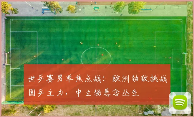 世乒赛男单焦点战：欧洲劲敌挑战国乒主力，中立场悬念丛生