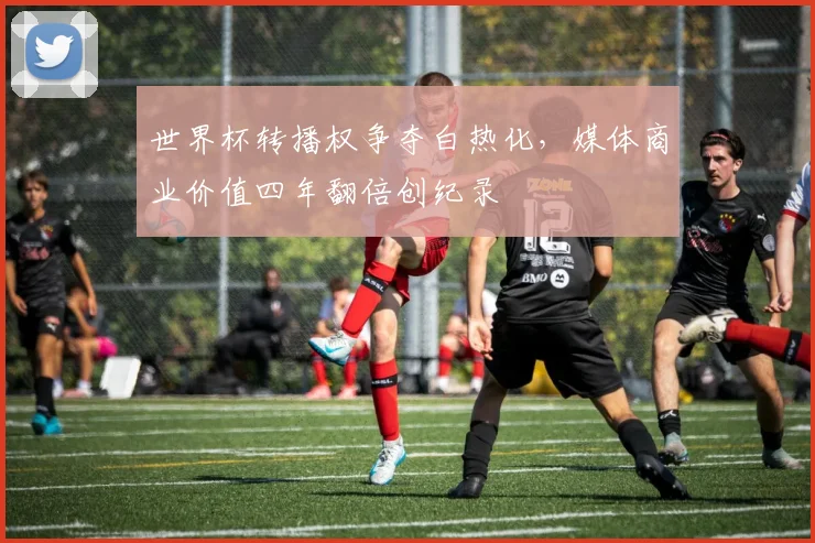世界杯转播权争夺白热化，媒体商业价值四年翻倍创纪录