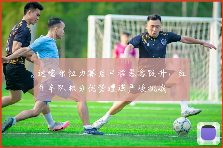 达喀尔拉力赛后半程悬念陡升，红牛车队积分优势遭遇严峻挑战