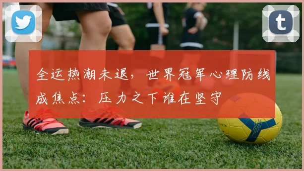全运热潮未退，世界冠军心理防线成焦点：压力之下谁在坚守