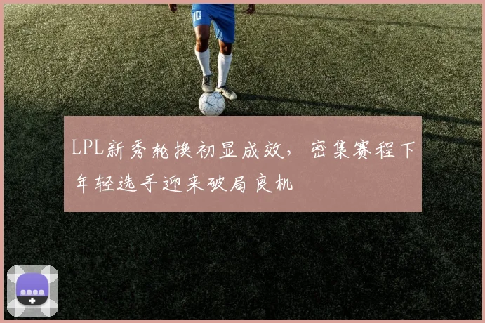 LPL新秀轮换初显成效，密集赛程下年轻选手迎来破局良机