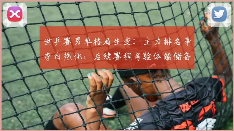 世乒赛男单格局生变：主力排名争夺白热化，后续赛程考验体能储备