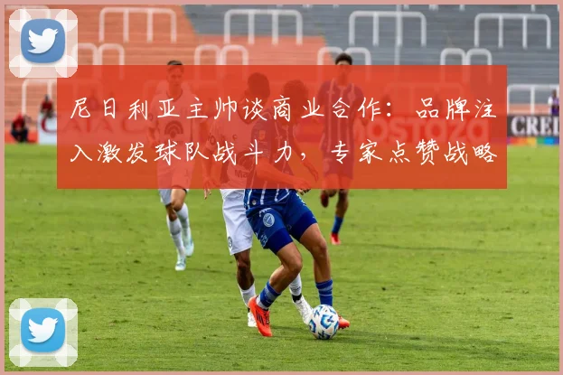 尼日利亚主帅谈商业合作：品牌注入激发球队战斗力，专家点赞战略眼光