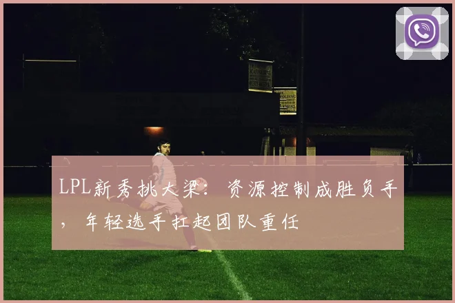 LPL新秀挑大梁：资源控制成胜负手，年轻选手扛起团队重任