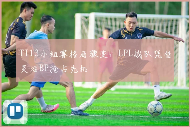 TI13小组赛格局骤变，LPL战队凭借灵活BP抢占先机