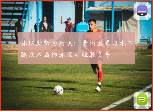泳坛新势力对决：青训成果与水下腿技术成仰泳混合组胜负手
