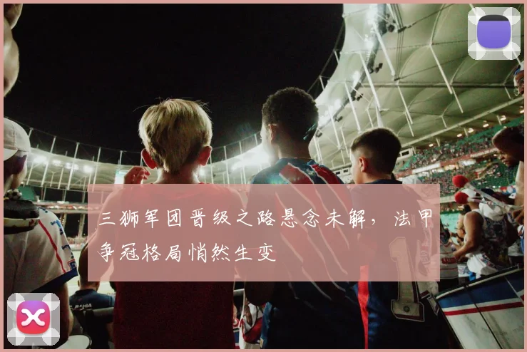 三狮军团晋级之路悬念未解，法甲争冠格局悄然生变