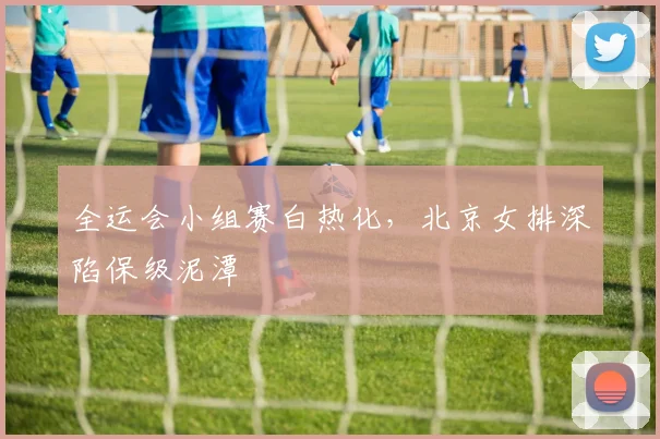 全运会小组赛白热化，北京女排深陷保级泥潭