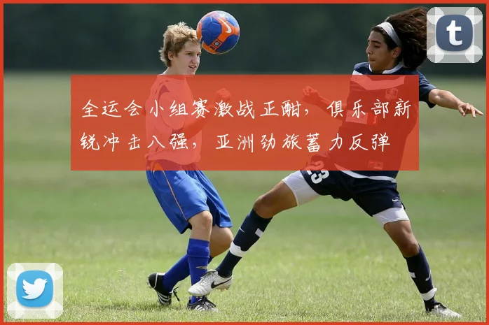 全运会小组赛激战正酣，俱乐部新锐冲击八强，亚洲劲旅蓄力反弹