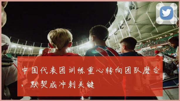 中国代表团训练重心转向团队磨合，默契成冲刺关键
