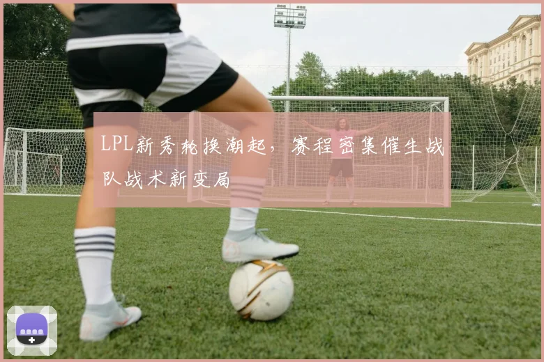 LPL新秀轮换潮起，赛程密集催生战队战术新变局