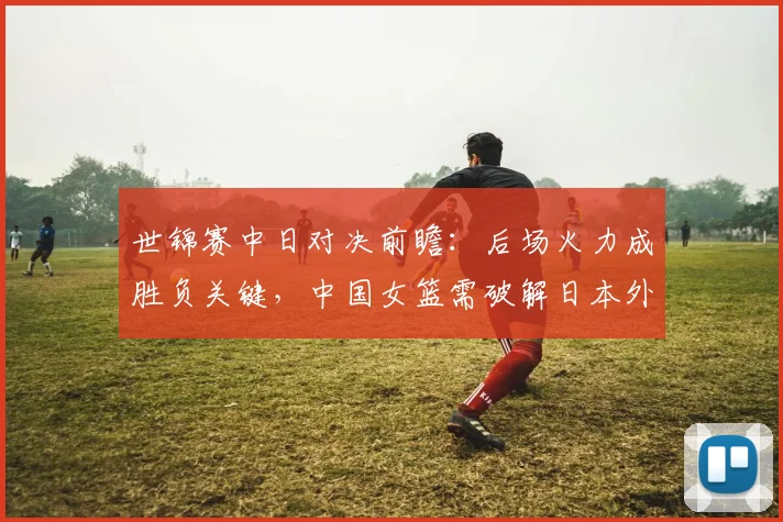 世锦赛中日对决前瞻：后场火力成胜负关键，中国女篮需破解日本外线紧逼