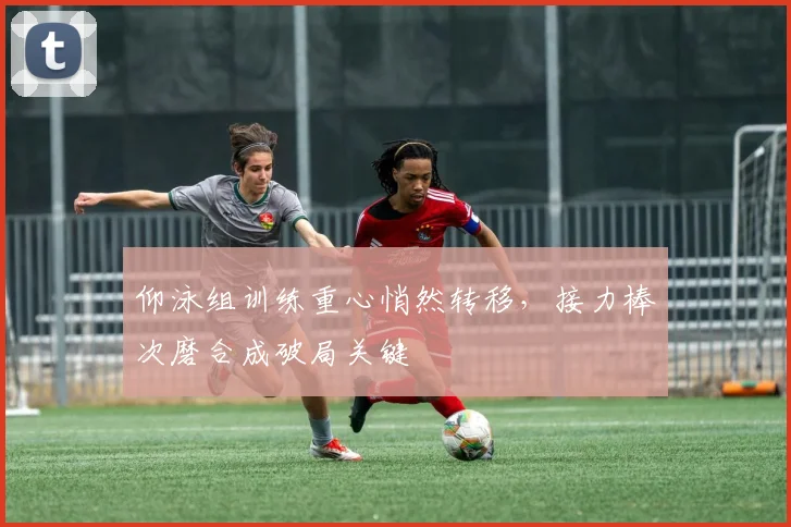 仰泳组训练重心悄然转移，接力棒次磨合成破局关键
