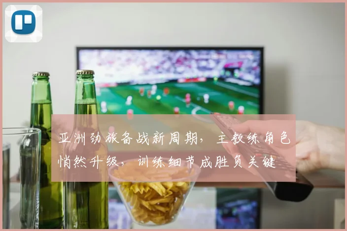 亚洲劲旅备战新周期，主教练角色悄然升级，训练细节成胜负关键