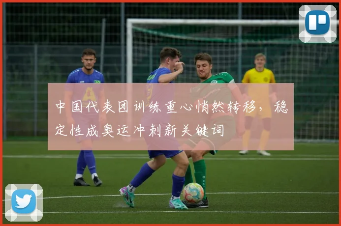 中国代表团训练重心悄然转移，稳定性成奥运冲刺新关键词