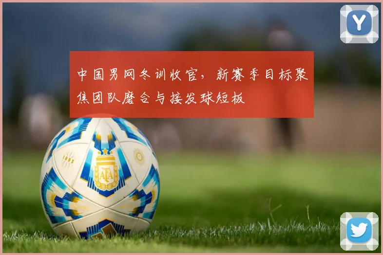 中国男网冬训收官，新赛季目标聚焦团队磨合与接发球短板