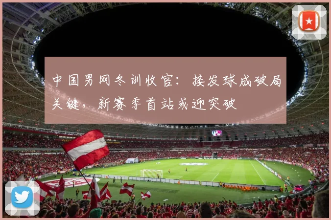 中国男网冬训收官：接发球成破局关键，新赛季首站或迎突破