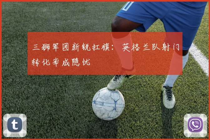 三狮军团新锐扛旗：英格兰队射门转化率成隐忧